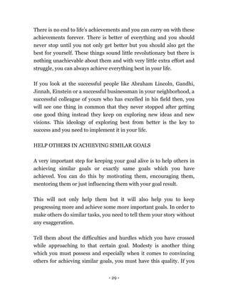 - 29 -
There is no end to life’s achievements and you can carry on with these
achievements forever. There is better of everything and you should
never stop until you not only get better but you should also get the
best for yourself. These things sound little revolutionary but there is
nothing unachievable about them and with very little extra effort and
struggle, you can always achieve everything best in your life.
If you look at the successful people like Abraham Lincoln, Gandhi,
Jinnah, Einstein or a successful businessman in your neighborhood, a
successful colleague of yours who has excelled in his field then, you
will see one thing in common that they never stopped after getting
one good thing instead they keep on exploring new ideas and new
visions. This ideology of exploring best from better is the key to
success and you need to implement it in your life.
HELP OTHERS IN ACHIEVING SIMILAR GOALS
A very important step for keeping your goal alive is to help others in
achieving similar goals or exactly same goals which you have
achieved. You can do this by motivating them, encouraging them,
mentoring them or just influencing them with your goal result.
This will not only help them but it will also help you to keep
progressing more and achieve some more important goals. In order to
make others do similar tasks, you need to tell them your story without
any exaggeration.
Tell them about the difficulties and hurdles which you have crossed
while approaching to that certain goal. Modesty is another thing
which you must possess and especially when it comes to convincing
others for achieving similar goals, you must have this quality. If you
 