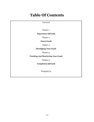 - 3 -
Table Of Contents
Foreword
Chapter 1:
Importance Of Goals
Chapter 2:
Smart Goals
Chapter 3:
Identifying Your Goals
Chapter 4:
Tracking And Monitoring Your Goals
Chapter 5:
Completion Of Goals
Wrapping Up
 