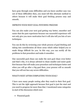- 30 -
have gone through some difficulties and you know another easy way
out of these difficulties then, you must tell this alternate method to
others because it will make their goal fetching process easy and
smooth.
IMPROVE YOUR NEXT GOAL FETCHING PROCESS
You can also make your next goal getting way better, smoother and
easier that the past experience because one successful experience will
not only give you more motivation but it will also tell you lots of new
techniques.
You can do this by reviewing your whole process of goal fetching and
taking into consideration all those areas which either helped you or
made things difficult for you. In this way, you can rectify all the
problems in that procedure and make it smoother.
One successful goal chase can make the next goal chase even better
and that’s why, it is always advised to chase smaller and easier goals
first because that will make your procedure and techniques better and
when you will go after a big goal then, your process will so smooth
that you will not face any severe difficulties.
WHAT’S NEXT AFTER COMPLETING YOUR GOAL?
I have seen many people resting after they reach to their first goal.
This is not the right approach because first goal is just the start and
you need to progress lot more than that. I mentioned some categories
in start of the discussion which were
 Financial goals
 