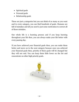 - 31 -
 Spiritual goals
 Personal goals
 Relationship goals
These are just 4 categories but you can think of as many as you want
and in every category, you can find hundreds of goals. Humans are
full of mistakes and all you need is just some motivation to correct all
of those mistakes.
Our whole life is a learning process and if you keep learning
throughout your life then, you can always make your life better with
every passing day.
If you have achieved your financial goals then, you can make them
better and move on to the next category because once you achieved
your financial goals then, priority of these goals will be changed but
they will not end. You can keep them little lower on the list and
concentrate on other high priority goals.
 