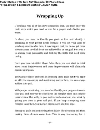 - 32 -
Wrapping Up
If you have read all of the above discussion, then, you must know the
basic steps which you need to take for a proper and effective goal
chase.
In short, you need to identify you goals at first and identify it
according to your proper needs because if you set your goal by
watching someone else then, it may happen that you do not get those
circumstances in which he or she achieved his or her goal. Best way is
to analyze your personality and look for the fields that need some
tuning.
Once you have identified those fields then, you can start to think
about some improvement and these improvements will ultimately
become your goals.
You will face lots of problems in achieving those goals but if you apply
an effective measuring and monitoring system then, you can always
achieve your goal.
With proper monitoring, you can also identify your progress towards
your goal and best way is to sp-lit up the complex tasks into simpler
tasks because that will give you motivation to continue your work by
getting you close to your real goal. If you keep attempting some
complex tasks then, you may get discouraged and lose hope.
Setting up goals and completing them is just like dreaming and then,
making those dreams come true. This is very fascinating but it
Push 1 Button = We Turn ANY Computer Or Phone Into A
“FREE Bitcoin & Ethereum Machine”...CLICK HERE
 