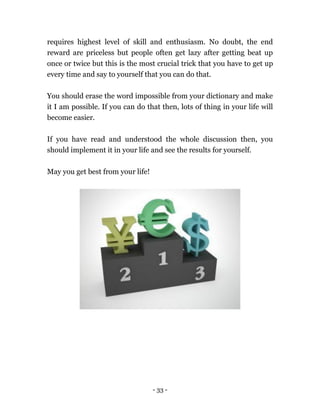 - 33 -
requires highest level of skill and enthusiasm. No doubt, the end
reward are priceless but people often get lazy after getting beat up
once or twice but this is the most crucial trick that you have to get up
every time and say to yourself that you can do that.
You should erase the word impossible from your dictionary and make
it I am possible. If you can do that then, lots of thing in your life will
become easier.
If you have read and understood the whole discussion then, you
should implement it in your life and see the results for yourself.
May you get best from your life!
 