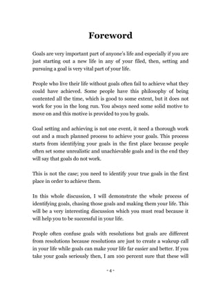 - 4 -
Foreword
Goals are very important part of anyone’s life and especially if you are
just starting out a new life in any of your filed, then, setting and
pursuing a goal is very vital part of your life.
People who live their life without goals often fail to achieve what they
could have achieved. Some people have this philosophy of being
contented all the time, which is good to some extent, but it does not
work for you in the long run. You always need some solid motive to
move on and this motive is provided to you by goals.
Goal setting and achieving is not one event, it need a thorough work
out and a much planned process to achieve your goals. This process
starts from identifying your goals in the first place because people
often set some unrealistic and unachievable goals and in the end they
will say that goals do not work.
This is not the case; you need to identify your true goals in the first
place in order to achieve them.
In this whole discussion, I will demonstrate the whole process of
identifying goals, chasing those goals and making them your life. This
will be a very interesting discussion which you must read because it
will help you to be successful in your life.
People often confuse goals with resolutions but goals are different
from resolutions because resolutions are just to create a wakeup call
in your life while goals can make your life far easier and better. If you
take your goals seriously then, I am 100 percent sure that these will
 
