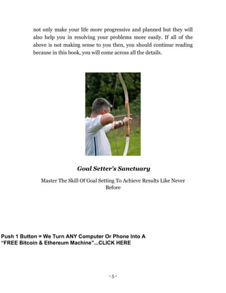 - 5 -
not only make your life more progressive and planned but they will
also help you in resolving your problems more easily. If all of the
above is not making sense to you then, you should continue reading
because in this book, you will come across all the details.
Goal Setter's Sanctuary
Master The Skill Of Goal Setting To Achieve Results Like Never
Before
Push 1 Button = We Turn ANY Computer Or Phone Into A
“FREE Bitcoin & Ethereum Machine”...CLICK HERE
 