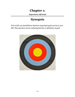 - 6 -
Chapter 1:
Importance Of Goals
Synopsis
First of all, you should know that how important goals can be in your
life? This question can be confusing but here is definition of goal:
 
