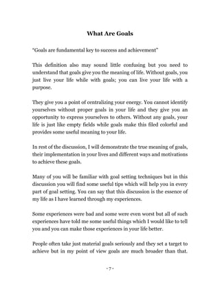 - 7 -
What Are Goals
“Goals are fundamental key to success and achievement”
This definition also may sound little confusing but you need to
understand that goals give you the meaning of life. Without goals, you
just live your life while with goals; you can live your life with a
purpose.
They give you a point of centralizing your energy. You cannot identify
yourselves without proper goals in your life and they give you an
opportunity to express yourselves to others. Without any goals, your
life is just like empty fields while goals make this filed colorful and
provides some useful meaning to your life.
In rest of the discussion, I will demonstrate the true meaning of goals,
their implementation in your lives and different ways and motivations
to achieve these goals.
Many of you will be familiar with goal setting techniques but in this
discussion you will find some useful tips which will help you in every
part of goal setting. You can say that this discussion is the essence of
my life as I have learned through my experiences.
Some experiences were bad and some were even worst but all of such
experiences have told me some useful things which I would like to tell
you and you can make those experiences in your life better.
People often take just material goals seriously and they set a target to
achieve but in my point of view goals are much broader than that.
 
