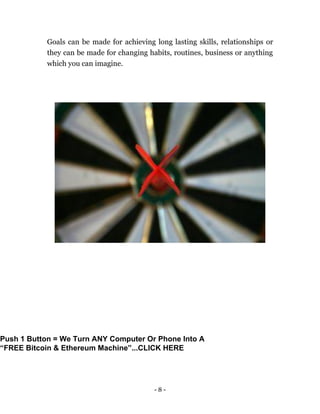 - 8 -
Goals can be made for achieving long lasting skills, relationships or
they can be made for changing habits, routines, business or anything
which you can imagine.
Push 1 Button = We Turn ANY Computer Or Phone Into A
“FREE Bitcoin & Ethereum Machine”...CLICK HERE
 