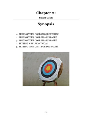 - 9 -
Chapter 2:
Smart Goals
Synopsis
1. MAKING YOUR GOALS MORE SPECIFIC
2. MAKING YOUR GOAL MEASUREABLE
3. MAKING YOUR GOAL MEASUREABLE
4. SETTING A RELEVANT GOAL
5. SETTING TIME LIMIT FOR YOUR GOAL
 