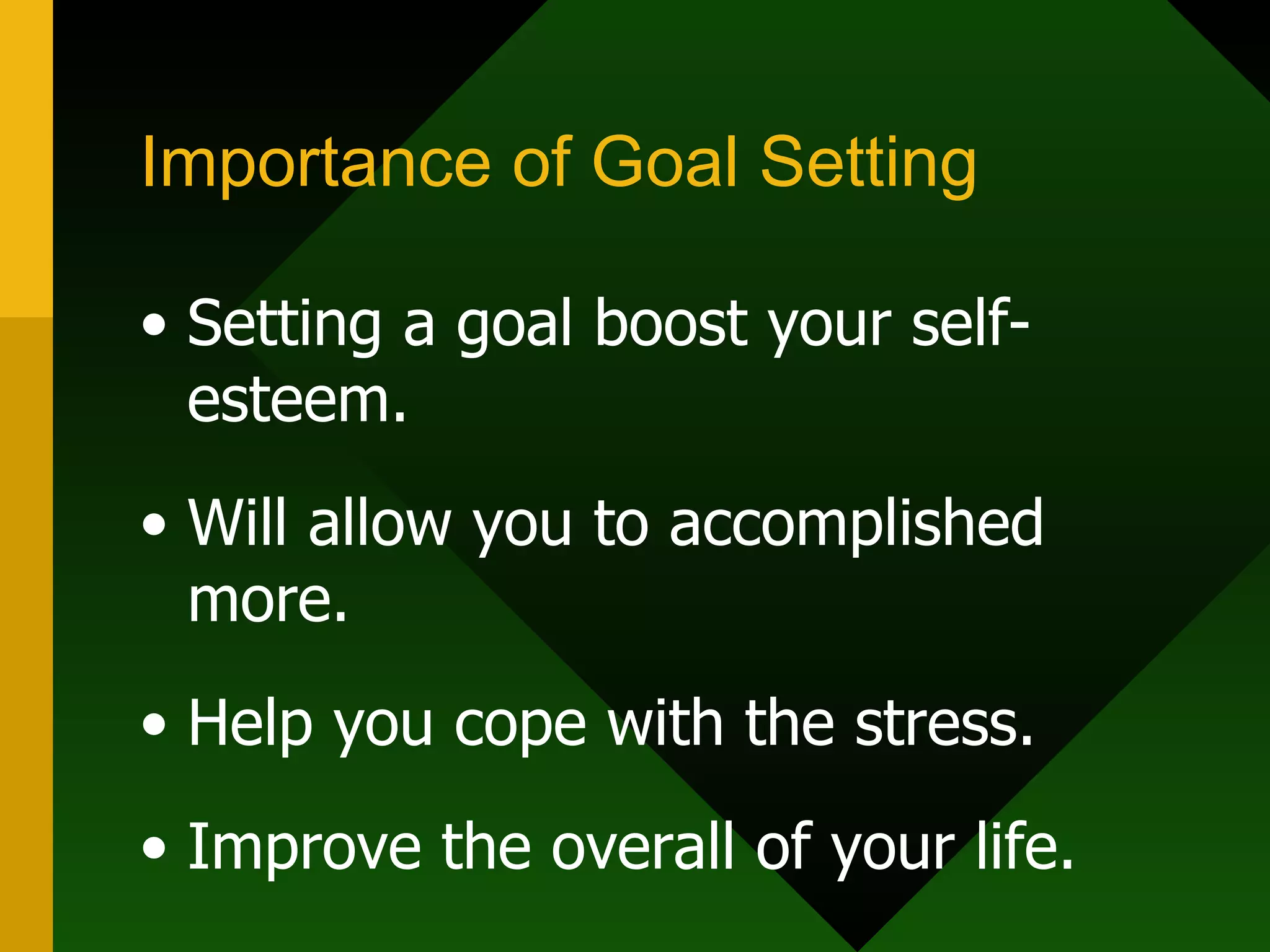 Importance of Goal Setting Setting a goal boost your self-esteem. Will allow you to accomplished more. Help you cope with the stress. Improve the overall of your life.