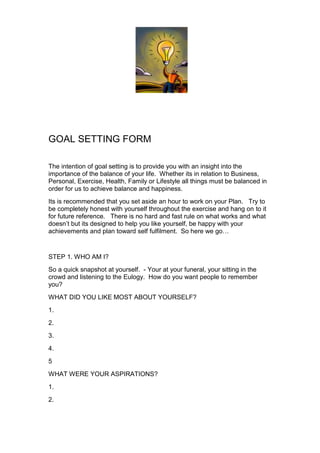 GOAL SETTING FORM<br />The intention of goal setting is to provide you with an insight into the importance of the balance of your life.  Whether its in relation to Business, Personal, Exercise, Health, Family or Lifestyle all things must be balanced in order for us to achieve balance and happiness. <br />Its is recommended that you set aside an hour to work on your Plan.   Try to be completely honest with yourself throughout the exercise and hang on to it for future reference.   There is no hard and fast rule on what works and what doesn’t but its designed to help you like yourself, be happy with your achievements and plan toward self fulfilment.  So here we go…<br />STEP 1. WHO AM I?<br />So a quick snapshot at yourself.  - Your at your funeral, your sitting in the crowd and listening to the Eulogy.  How do you want people to remember you? <br />WHAT DID YOU LIKE MOST ABOUT YOURSELF?<br />1.<br />2.<br />3.<br />4.<br />5<br />WHAT WERE YOUR ASPIRATIONS?<br />1.<br />2.<br />3.<br />4.<br />5.<br />WHAT WERE YOUR PRINCIPLES?<br />1.<br />2.<br />3.<br />4.<br />5.<br />WHAT DID YOU BRING TO OTHER PEOPLE’S LIVES AND WHAT DID YOU DO FOR THE COMMUNITY<br />1.<br />2.<br />3.<br />STEP 2.  - WHAT WAS NECESSARY TO ACHIEVE THIS?<br />ATTITUDE?<br />CAREER?<br />EDUCATION?<br />FAMILY?<br />FINANCIAL STATE?<br />HEALTH?<br />STEP 3. – GOALS – Describe YOUR goals and be specific.  Set it out in a table for each of the items below.  Why is the goal important to you? What action needs to be taken in order to achieve it? Is it realistic? When do you want it completed by? What is the reward?<br />FOR EACH OF YOUR GOALS?<br /> <br />1.FAMILY GOALS<br />2.HEALTH GOALS<br />3.WEALTH GOALS<br />4.TRAVEL GOALS<br />5.HOBBIES <br />6.EDUCATION GOALS<br />7.CAREER GOALS<br />STEP 5 – WHAT SKILLS AND KNOWLEDGE IS REQUIRED IN ORDER TO ACHIEVE YOUR GOALS?<br />1.FAMILY?<br />2.HEALTH?<br />3.WEALTH?<br />4.TRAVEL?<br />5.HOBBIES?<br />6.EDUCATION?<br />7.CAREER?<br />STEP 4 - PERSONAL SWOT ANALYSIS? (STRENGTHS, WEAKNESSES, OPPORTUNITIES AND THREATS?<br />In a Marketing plan we do a SWOT analysis.  The SWOT is used to identify areas of weakness, opportunity, strength and what threats there are to success.  Lets look at a SWOT analysis for personal growth.  As if you were a brand or a product.  Try to remain relatively disassociated from the outcomes of your SWOT and list each of the relevant points, in point form, under each heading. <br />StrengthsWeaknesses<br />Opportunities Threats <br />STEP 5 - DEVELOP A PERSONAL ACTION PLAN<br />Your action plan is there to assist you to put time lines on your goals. Change these to months if you wish but set yourself reasonable time limit to achieve each of your goals.<br />MonTuesWedThursFriSatSun<br />STEP 6 – DAILY ACTION PLAN <br />In an ideal world my day would be mapped out hour by hour. I know with some of the most successful business people (John McGrath and Siimon Reynolds are two of them) their days are mapped out according to the balance they need to achieve and maintain, their goals.  So lets start with doing exactly what they do.  Each of our goals needs time assuming you wake at 7am and go to bed at 9pm, what can we achieve.<br />Hour. <br />7.<br />8.<br />9.<br />10.<br />11.<br />12.<br />1.<br />2.<br />3.<br />4.<br />5.<br />6.<br />7.<br />8.<br />9.<br />STEP 6 – CELEBRATE!<br />Now its time to spoil yourself. Give yourself license to do exactly what you want, WHEN, you have achieved your goals.  What are your wishes or indulgences? Go for it – No ones watching!<br />STEP 8 – ACHEIVE AND THEN DO IT ALL OVER AGAIN!!<br />Don’t stop now! I hope you have enjoyed the process but unless your 99 years old and in a nursing home - we’re not finished!.  And even then I would say we still have room to move. Hang on to the plan you’ve just done. Put it somewhere private or personal and refer to it at least once a week.  The process of uncovering who we are belongs in this plan.  And remember – Life is Short<br />