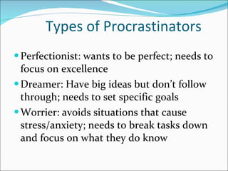 Types of Procrastinators Perfectionist: wants to be perfect; needs to focus on excellence Dreamer: Have big ideas but don’t follow through; needs to set specific goals Worrier: avoids situations that cause stress/anxiety; needs to break tasks down and focus on what they do know 