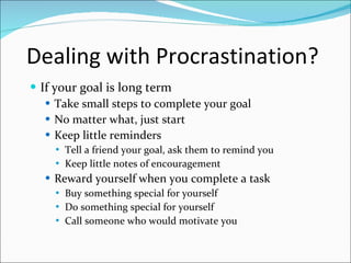 Dealing with Procrastination? If your goal is long term Take small steps to complete your goal No matter what, just start Keep little reminders Tell a friend your goal, ask them to remind you Keep little notes of encouragement Reward yourself when you complete a task Buy something special for yourself Do something special for yourself Call someone who would motivate you 