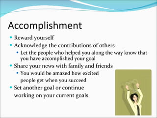 Accomplishment Reward yourself  Acknowledge the contributions of others Let the people who helped you along the way know that you have accomplished your goal Share your news with family and friends You would be amazed how excited  people get when you succeed Set another goal or continue  working on your current goals 