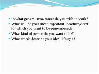 In what general area/career do you wish to work? What will be your most important “product/deed” for which you want to be remembered? What kind of person do you want to be? What words describe your ideal lifestyle? 