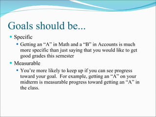 Goals should be... Specific Getting an “A” in Math and a “B” in Accounts is much more specific than just saying that you would like to get good grades this semester Measurable You’re more likely to keep up if you can see progress toward your goal.  For example, getting an “A” on your midterm is measurable progress toward getting an “A” in the class. 