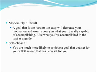 Moderately difficult A goal that is too hard or too easy will decrease your motivation and won’t show you what you’re really capable of accomplishing.  Use what you’ve accomplished in the past as a guide Self-chosen You are much more likely to achieve a goal that you set for yourself than one that has been set for you 