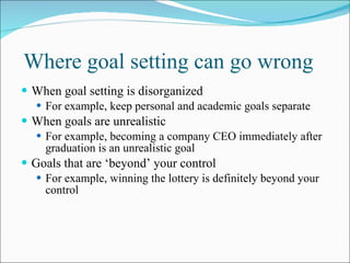 Where goal setting can go wrong When goal setting is disorganized For example, keep personal and academic goals separate  When goals are unrealistic For example, becoming a company CEO immediately after graduation is an unrealistic goal Goals that are ‘beyond’ your control For example, winning the lottery is definitely beyond your control 