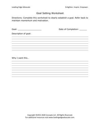 Leading Edge Advocate                                         Enlighten. Inspire. Empower.


                            Goal Setting Worksheet
Directions: Complete this worksheet to clearly establish a goal. Refer back to
maintain momentum and motivation.



Goal: ___________________                              Date of Completion: ______

Description of goal:




Why I want this…




                 Copyright ©2011 AGB Concepts LLC. All Rights Reserved.
               For additional resources visit www.leadingedgeadvocate.com.
 