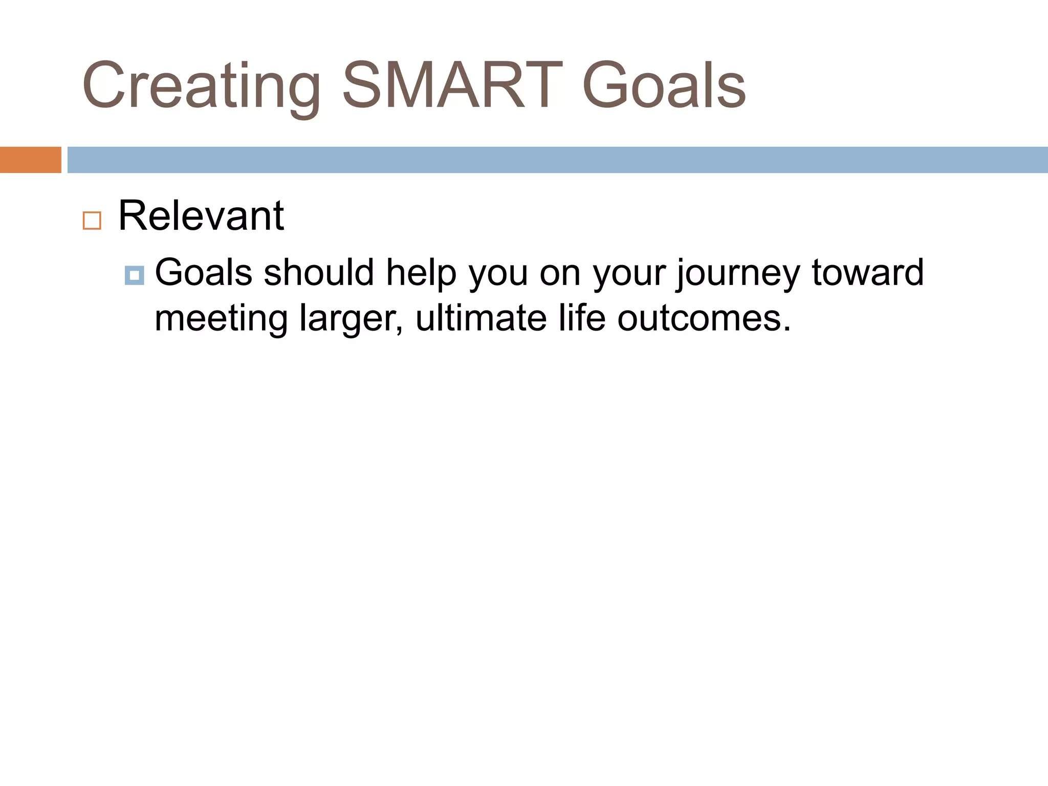 Creating SMART GoalsRelevantGoals should help you on your journey toward meeting larger, ultimate life outcomes.