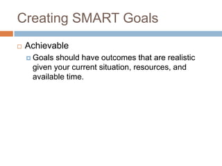 Creating SMART GoalsAchievableGoals should have outcomes that are realistic given your current situation, resources, and available time.