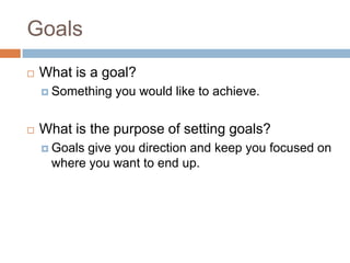 GoalsWhat is a goal?Something you would like to achieve.What is the purpose of setting goals?Goals give you direction and keep you focused on where you want to end up.