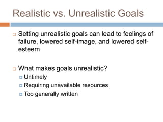 Realistic vs. Unrealistic GoalsSetting unrealistic goals can lead to feelings of failure, lowered self-image, and lowered self-esteemWhat makes goals unrealistic?UntimelyRequiring unavailable resourcesToo generally written