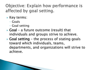 Key terms:GoalsGoal settingGoal – a future outcome (result) that individuals and groups strive to achieve.Goal setting – the process of stating goals toward which individuals, teams, departments, and organizations will strive to achieve.Objective: Explain how performance is affected by goal setting.