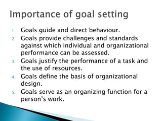 Goals guide and direct behaviour.Goals provide challenges and standards against which individual and organizational performance can be assessed.Goals justify the performance of a task and the use of resources.Goals define the basis of organizational design.Goals serve as an organizing function for a person’s work.Importance of goal setting