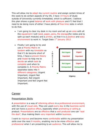 This will allow me to adapt my current routine and assign certain times of
the week to do certain aspects of my life. I have 14 hours of study
outside of University currently timetabled, which is sufficient. I believe
this plan shows a good balance of work with pleasure and if I feel that I
need to be doing more of either I have plenty of free time slots in which
to do that.

     I am going to clear my desk in my room and set up an area with all
     the equipment I will need, paper, pens, file storage(for notes and to
     split up each module) and a printer, so that it is a positive and easy
     environment to work in. Target Date 1st January 2012

     Finally I am going to try and
     use a Priority Matrix in
     tandem with my timetable so
     that if I do become short of
     time, I have a proven theory
     and model to help me to
     decide on which task to
     complete and when to
     complete it. A Priority Matrix
     separates tasks into 4
     different categories; Urgent
     Important, Urgent Not
     Important, Not Urgent
     Important and Not Urgent Not
     Important.




Career
Presentation Skills
A presentation is a way of informing others in a professional environment,
with the use of visual aids. They are used every day in the business world
and can have a positive effect, especially when promoting or selling a
product. Presentations are so effective that a well produced one can “seal
the deal”, thus making them very important within business.

I want to improve and become more comfortable within my presentation
skills over the next 9 months, enabling me to be more effective and
professional when I am presenting to an audience. This will allow me to
 