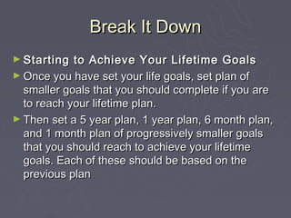 Break It Down
► Starting  to Achieve Your Lifetime Goals
► Once you have set your life goals, set plan of
  smaller goals ...