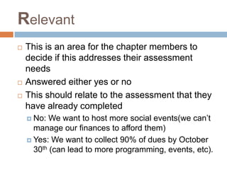 Relevant
 This is an area for the chapter members to
decide if this addresses their assessment
needs
 Answered either yes or no
 This should relate to the assessment that they
have already completed
 No: We want to host more social events(we can’t
manage our finances to afford them)
 Yes: We want to collect 90% of dues by October
30th (can lead to more programming, events, etc).
 