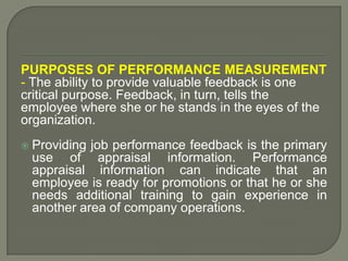 PURPOSES OF PERFORMANCE MEASUREMENT
- The ability to provide valuable feedback is one
critical purpose. Feedback, in turn, tells the
employee where she or he stands in the eyes of the
organization.
 Providing job performance feedback is the primary
use of appraisal information. Performance
appraisal information can indicate that an
employee is ready for promotions or that he or she
needs additional training to gain experience in
another area of company operations.
 