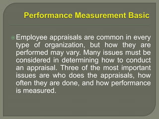 Employee appraisals are common in every
type of organization, but how they are
performed may vary. Many issues must be
considered in determining how to conduct
an appraisal. Three of the most important
issues are who does the appraisals, how
often they are done, and how performance
is measured.
 