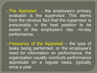 The Appraiser - the employee’s primary
evaluator is the supervisor. This stems
from the obvious fact that the supervisor is
presumably in the best position to be
aware of the employee’s day –to-day
performance.
Frequency of the Appraisal – the type of
tasks being performed, or the employee’s
need for information on performance, the
organization usually conducts performance
appraisals on a regular basis, typically
once a year.
 