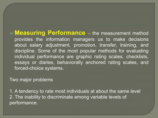 Measuring Performance – the measurement method
provides the information managers us to make decisions
about salary adjustment, promotion, transfer, training, and
discipline. Some of the most popular methods for evaluating
individual performance are graphic rating scales, checklists,
essays or diaries, behaviorally anchored rating scales, and
forced-choice systems.
Two major problems
1. A tendency to rate most individuals at about the same level
2. The inability to discriminate among variable levels of
performance.
 