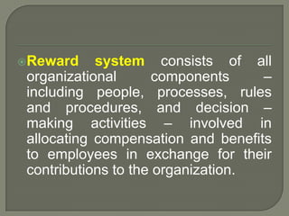 Reward system consists of all
organizational components –
including people, processes, rules
and procedures, and decision –
making activities – involved in
allocating compensation and benefits
to employees in exchange for their
contributions to the organization.
 