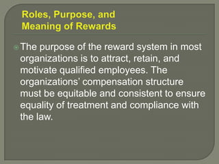 The purpose of the reward system in most
organizations is to attract, retain, and
motivate qualified employees. The
organizations’ compensation structure
must be equitable and consistent to ensure
equality of treatment and compliance with
the law.
 