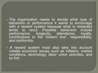  The organization needs to decide what type of
behaviors or performance it wants to encourage
with a reward system because what is rewarded
tends to recur. Possible behaviors include
performance, longevity, attendance, loyalty,
contributions to the “bottom line”, responsibility,
and conformity.
 A reward system must also take into account
volatile economic issues such as inflation, market
conditions, technology, labor union activities, and
so fort.
 