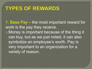 1. Base Pay – the most important reward for
work is the pay they receive.
Money is important because of the thing it
can buy, but as we just noted, it can also
symbolize an employee’s worth. Pay is
very important to an organization for a
variety of reason.
 