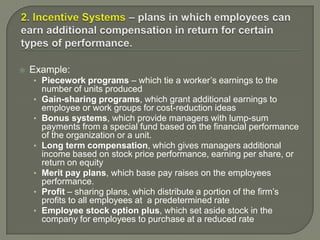  Example:
• Piecework programs – which tie a worker’s earnings to the
number of units produced
• Gain-sharing programs, which grant additional earnings to
employee or work groups for cost-reduction ideas
• Bonus systems, which provide managers with lump-sum
payments from a special fund based on the financial performance
of the organization or a unit.
• Long term compensation, which gives managers additional
income based on stock price performance, earning per share, or
return on equity
• Merit pay plans, which base pay raises on the employees
performance.
• Profit – sharing plans, which distribute a portion of the firm’s
profits to all employees at a predetermined rate
• Employee stock option plus, which set aside stock in the
company for employees to purchase at a reduced rate
 