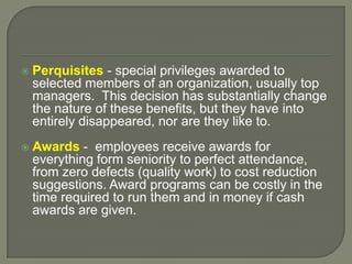  Perquisites - special privileges awarded to
selected members of an organization, usually top
managers. This decision has substantially change
the nature of these benefits, but they have into
entirely disappeared, nor are they like to.
 Awards - employees receive awards for
everything form seniority to perfect attendance,
from zero defects (quality work) to cost reduction
suggestions. Award programs can be costly in the
time required to run them and in money if cash
awards are given.
 