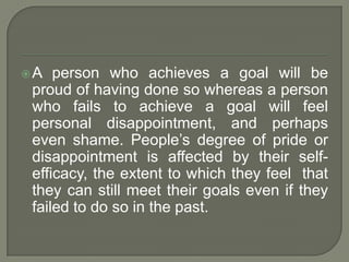 A person who achieves a goal will be
proud of having done so whereas a person
who fails to achieve a goal will feel
personal disappointment, and perhaps
even shame. People’s degree of pride or
disappointment is affected by their self-
efficacy, the extent to which they feel that
they can still meet their goals even if they
failed to do so in the past.
 