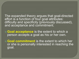 The expanded theory argues that goal-directed
effort is a function of four goal attributes:
difficulty and specificity (previously discussed),
and acceptance and commitment.
 Goal acceptance is the extent to which a
person accepts a goal as his or her own.
 Goal commitment is the extent to which her
or she is personally interested in reaching the
goal.
 