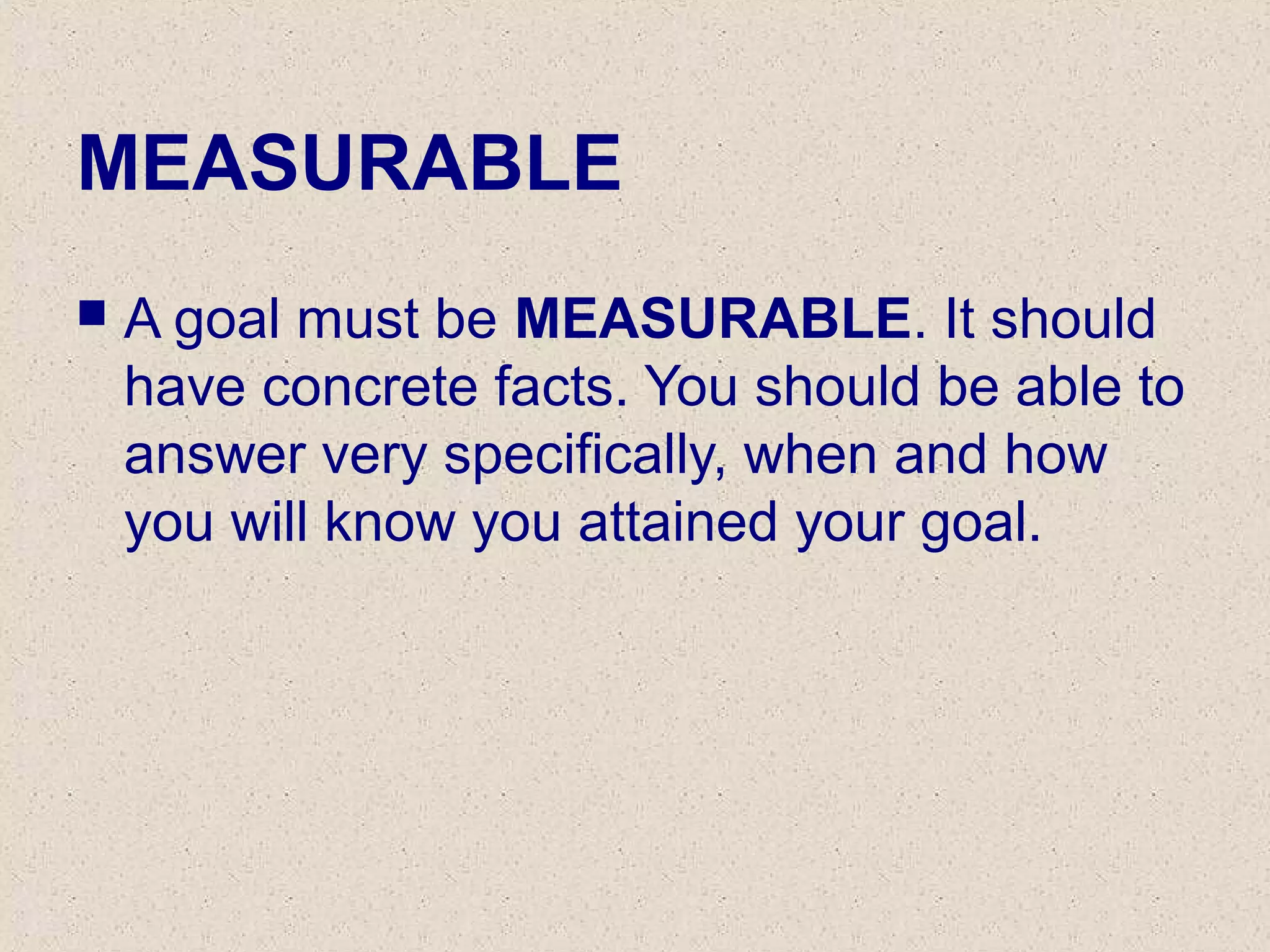 MEASURABLE
 A goal must be MEASURABLE. It should
have concrete facts. You should be able to
answer very specifically, when and how
you will know you attained your goal.
 