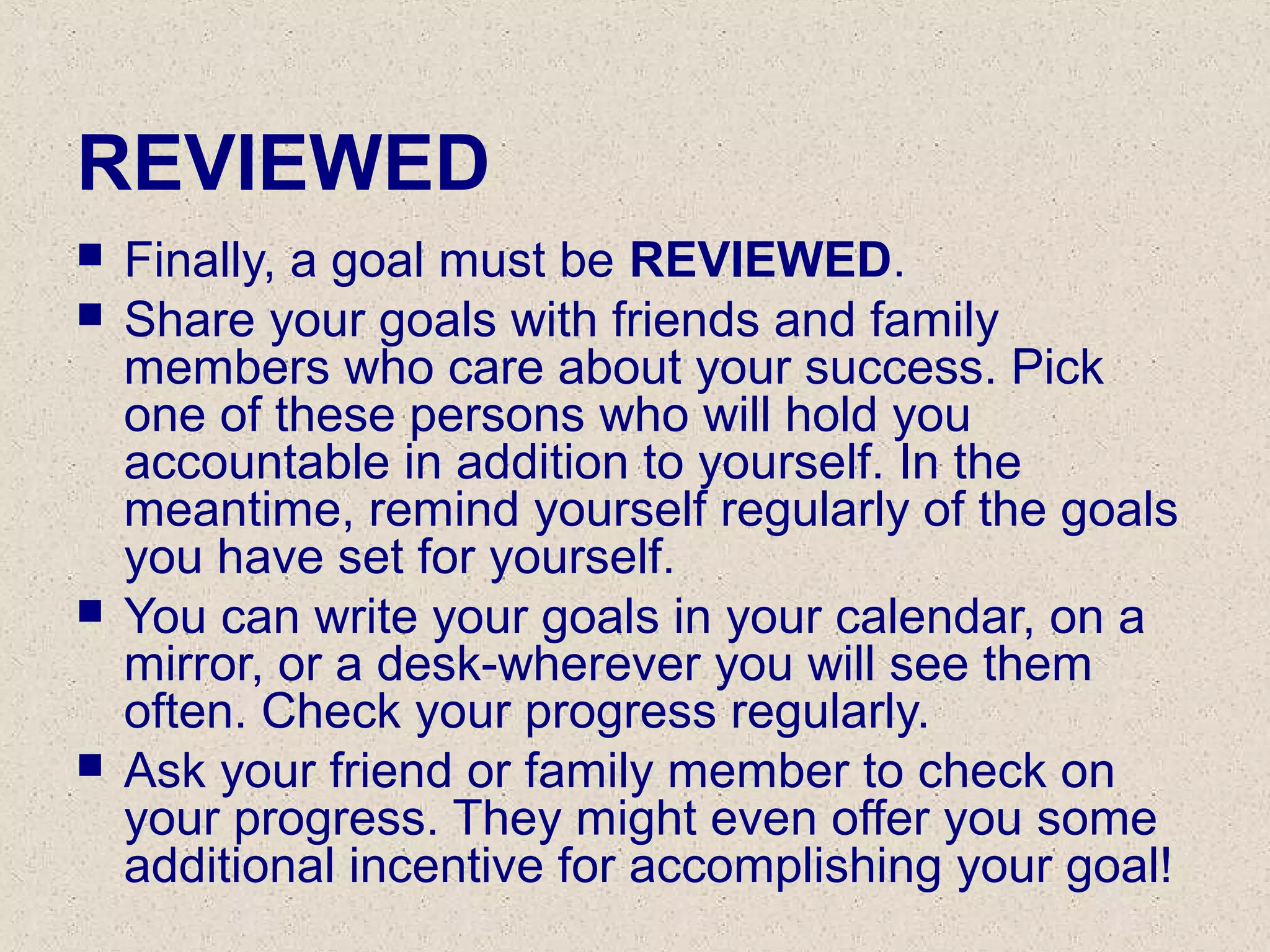 REVIEWED
 Finally, a goal must be REVIEWED.
 Share your goals with friends and family
members who care about your success. Pick
one of these persons who will hold you
accountable in addition to yourself. In the
meantime, remind yourself regularly of the goals
you have set for yourself.
 You can write your goals in your calendar, on a
mirror, or a desk-wherever you will see them
often. Check your progress regularly.
 Ask your friend or family member to check on
your progress. They might even offer you some
additional incentive for accomplishing your goal!
 