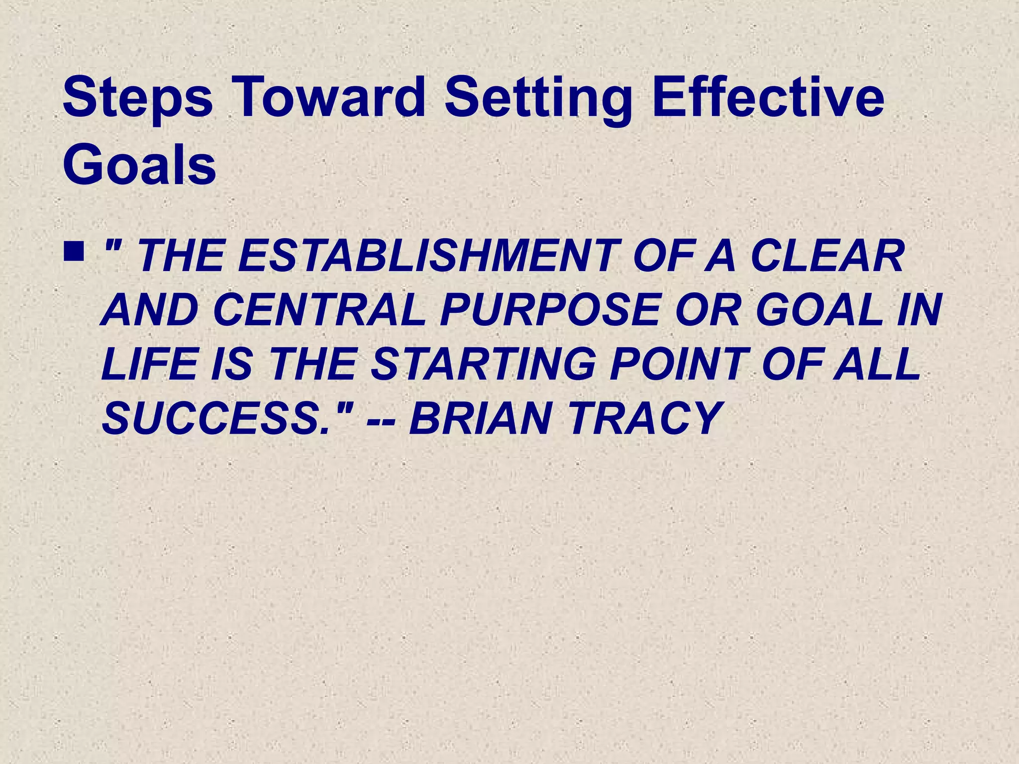 Steps Toward Setting Effective
Goals
 " THE ESTABLISHMENT OF A CLEAR
AND CENTRAL PURPOSE OR GOAL IN
LIFE IS THE STARTING POINT OF ALL
SUCCESS." -- BRIAN TRACY
 