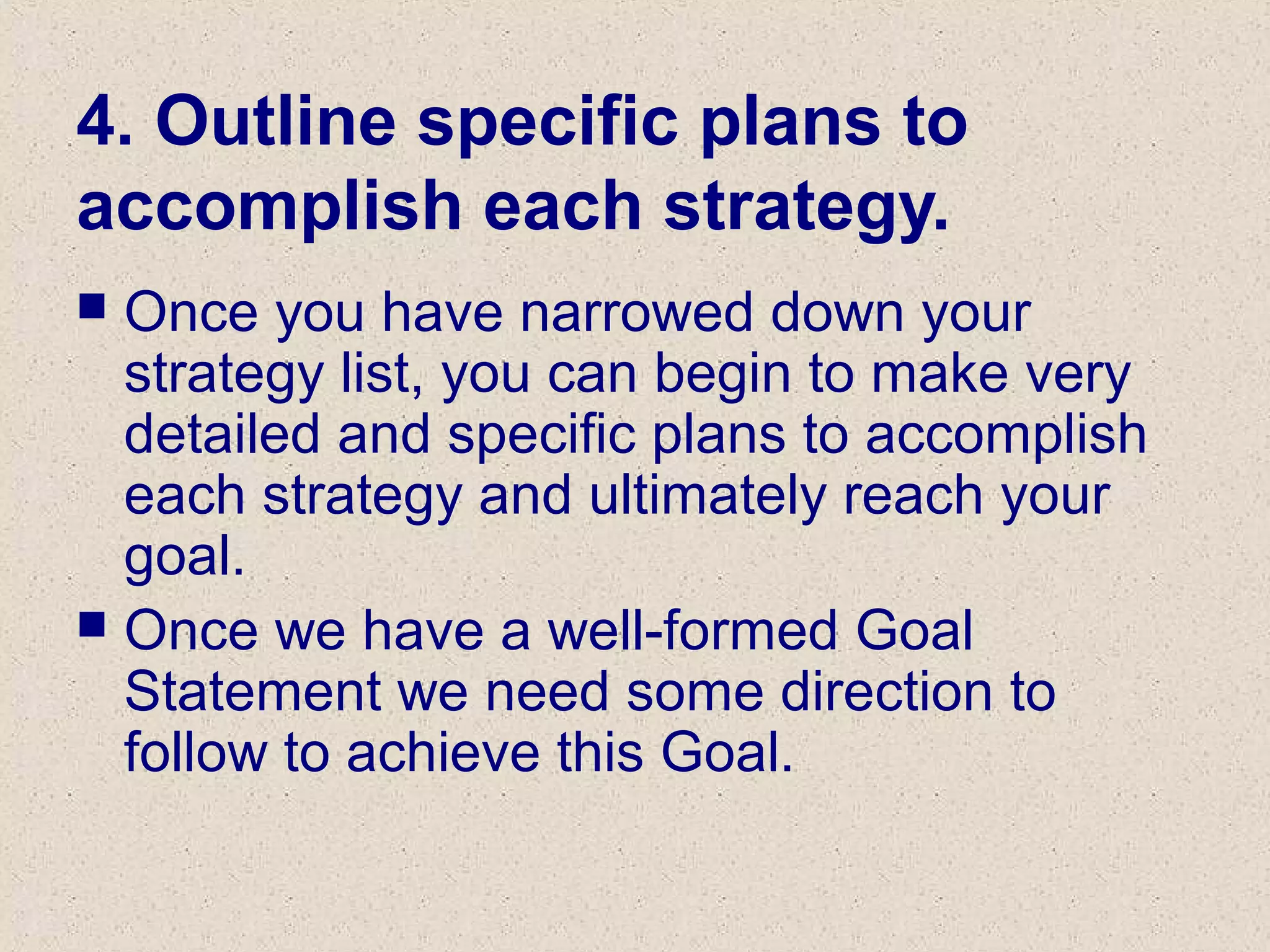4. Outline specific plans to
accomplish each strategy.
 Once you have narrowed down your
strategy list, you can begin to make very
detailed and specific plans to accomplish
each strategy and ultimately reach your
goal.
 Once we have a well-formed Goal
Statement we need some direction to
follow to achieve this Goal.
 