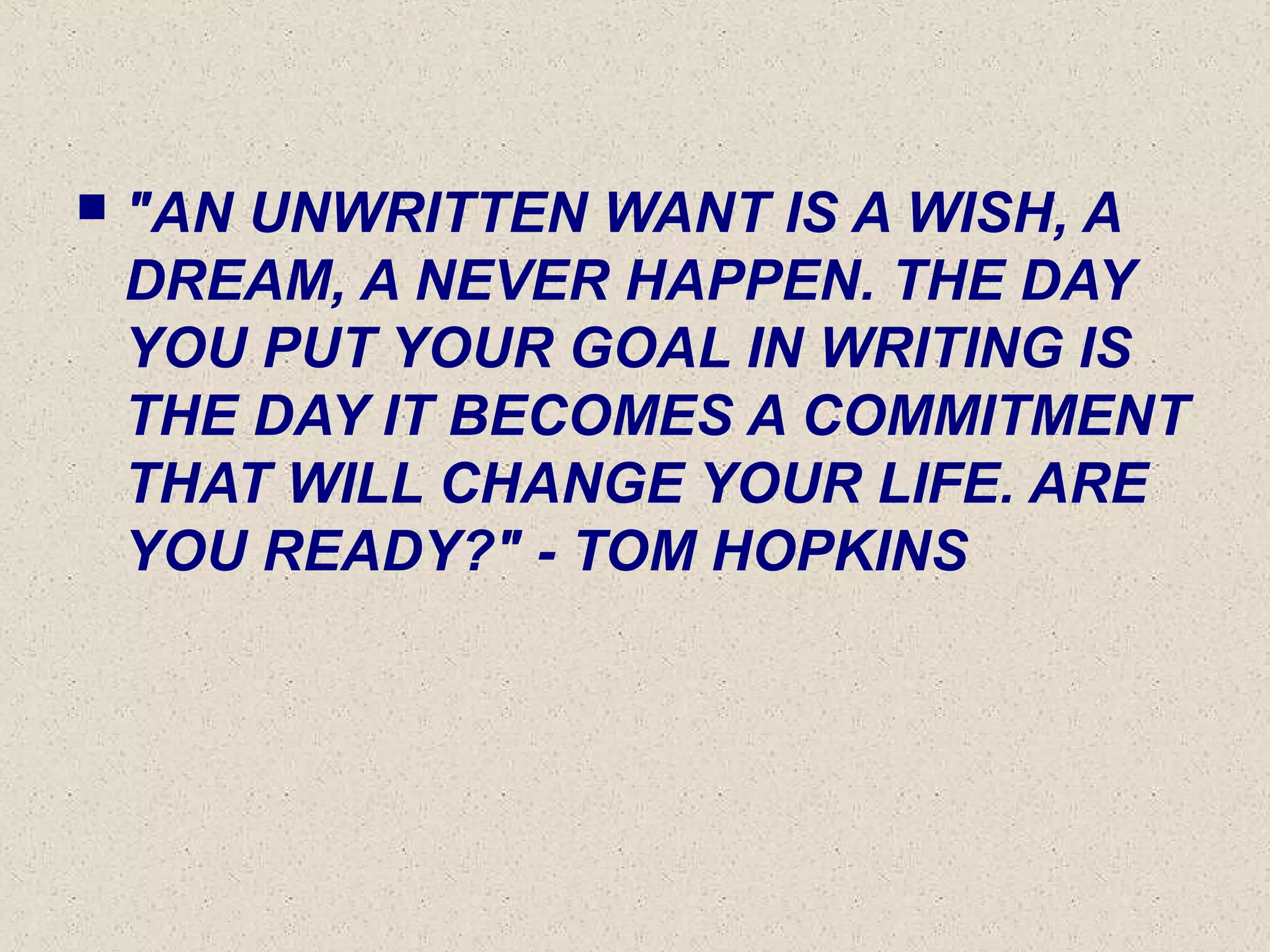  "AN UNWRITTEN WANT IS A WISH, A
DREAM, A NEVER HAPPEN. THE DAY
YOU PUT YOUR GOAL IN WRITING IS
THE DAY IT BECOMES A COMMITMENT
THAT WILL CHANGE YOUR LIFE. ARE
YOU READY?" - TOM HOPKINS
 