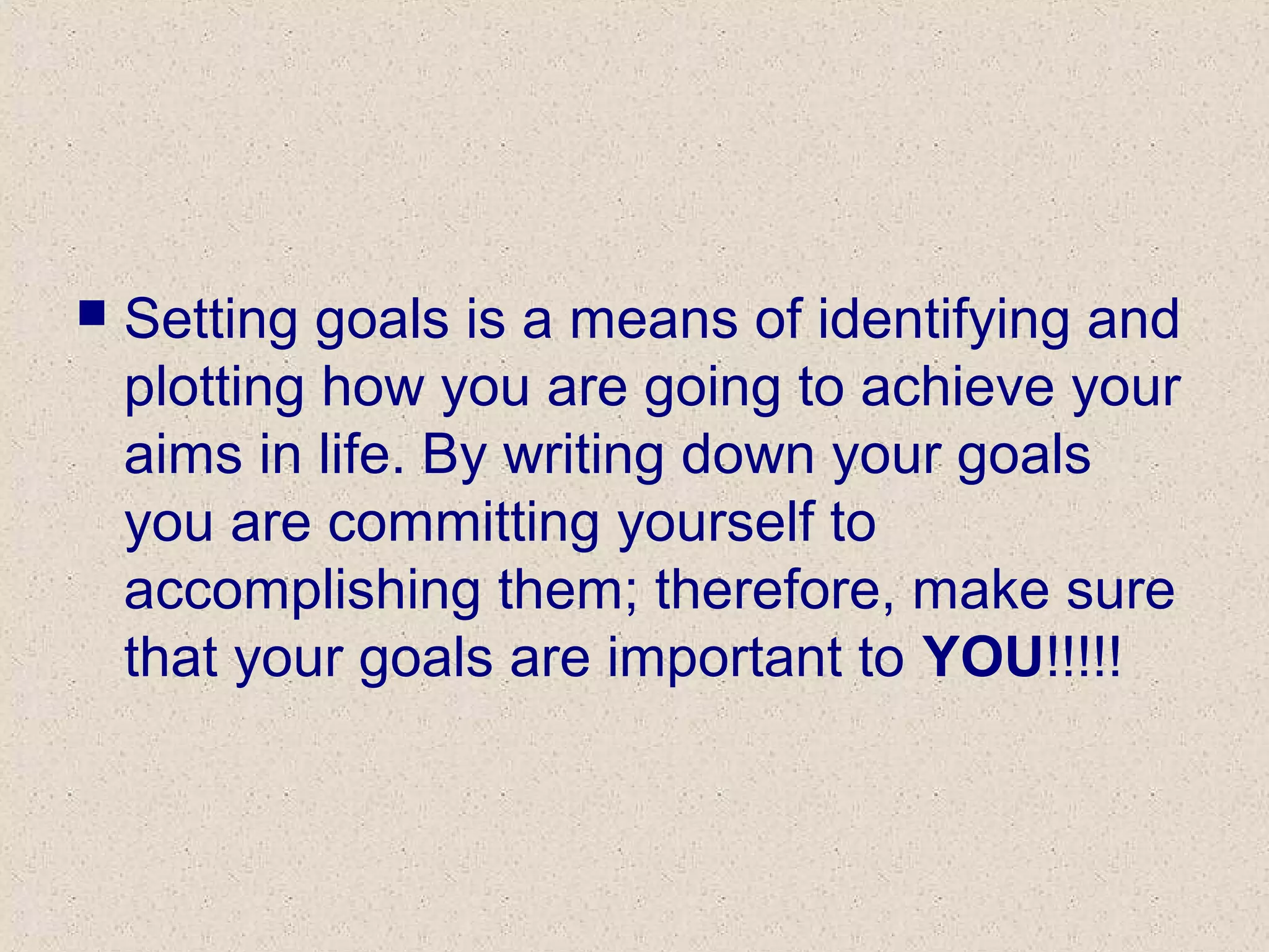  Setting goals is a means of identifying and
plotting how you are going to achieve your
aims in life. By writing down your goals
you are committing yourself to
accomplishing them; therefore, make sure
that your goals are important to YOU!!!!!
 