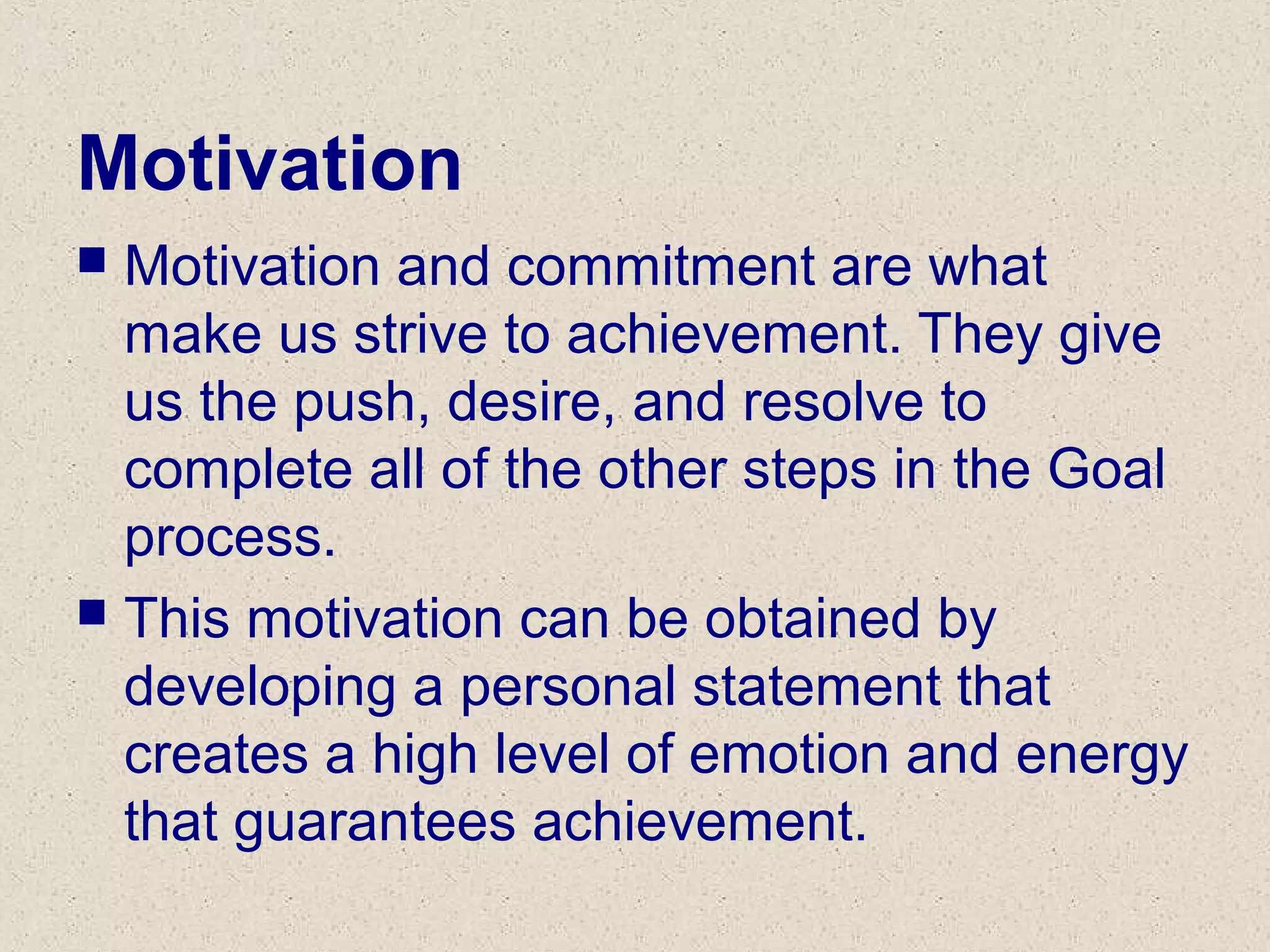 Motivation
 Motivation and commitment are what
make us strive to achievement. They give
us the push, desire, and resolve to
complete all of the other steps in the Goal
process.
 This motivation can be obtained by
developing a personal statement that
creates a high level of emotion and energy
that guarantees achievement.
 